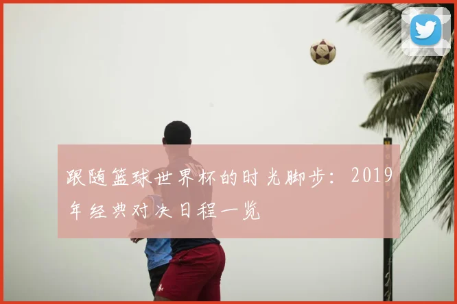 跟随篮球世界杯的时光脚步：2019年经典对决日程一览