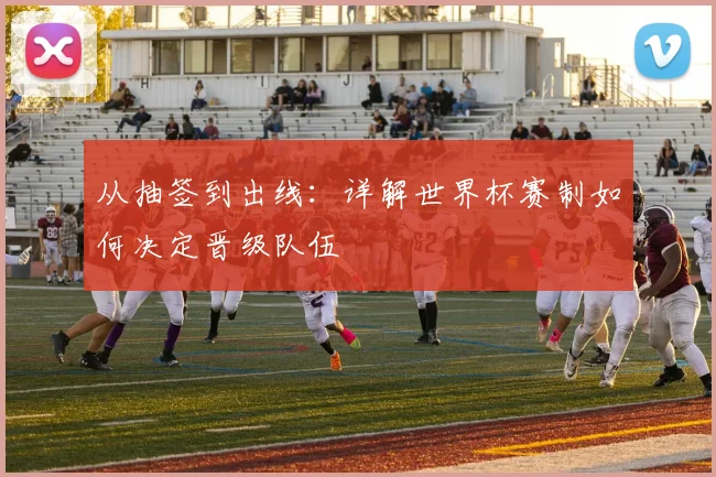 从抽签到出线：详解世界杯赛制如何决定晋级队伍
