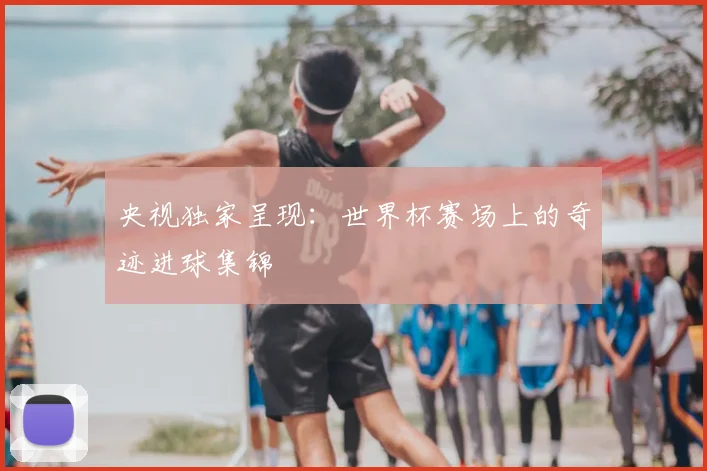 央视独家呈现：世界杯赛场上的奇迹进球集锦
