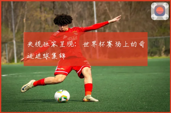 央视独家呈现：世界杯赛场上的奇迹进球集锦