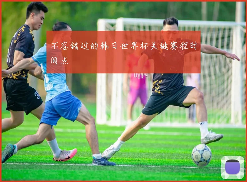 不容错过的韩日世界杯关键赛程时间点
