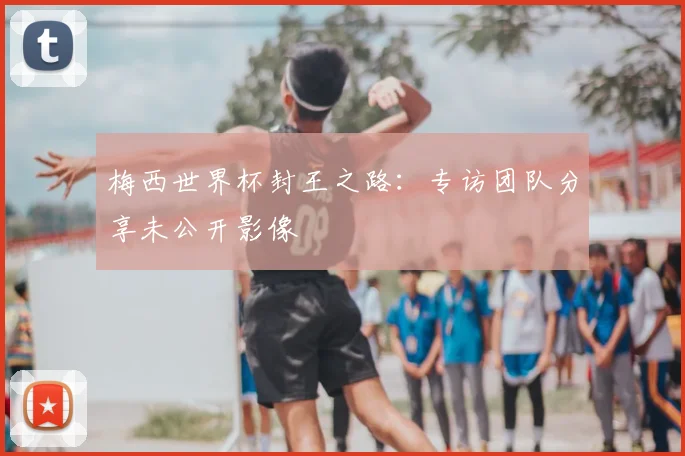 梅西世界杯封王之路：专访团队分享未公开影像