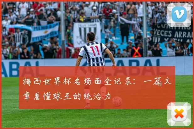 梅西世界杯名场面全记录：一篇文章看懂球王的统治力
