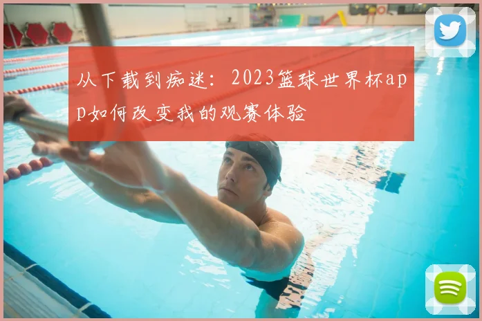 从下载到痴迷：2023篮球世界杯app如何改变我的观赛体验