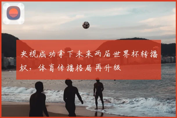 央视成功拿下未来两届世界杯转播权，体育传播格局再升级