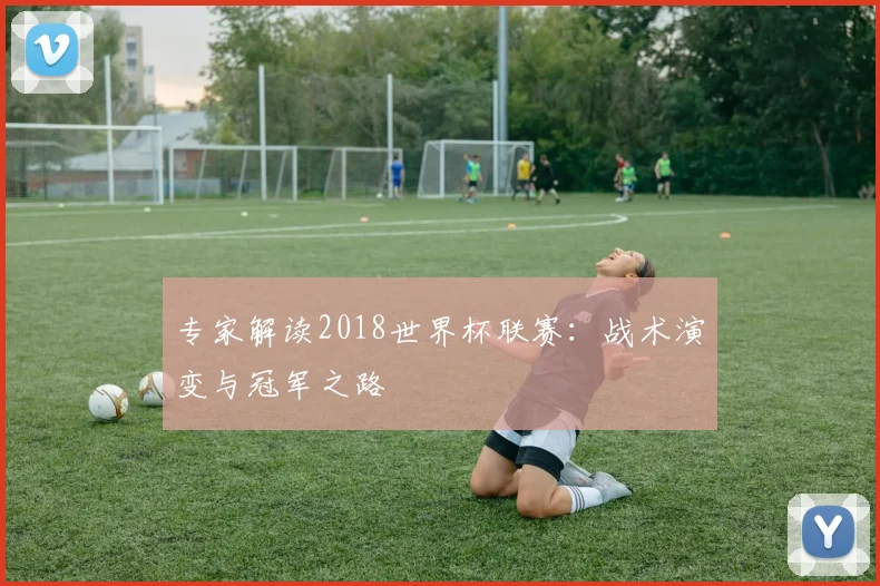 专家解读2018世界杯联赛:战术演变与冠军之路