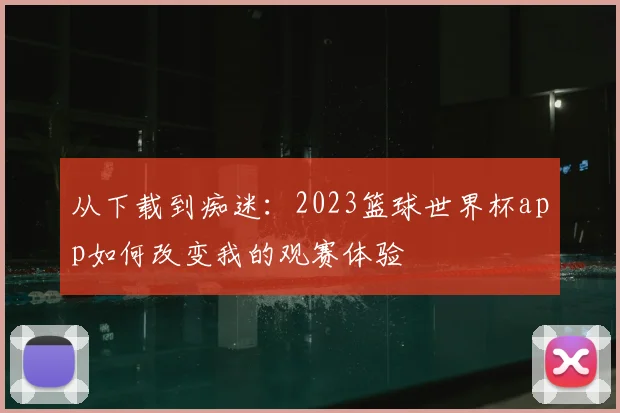 从下载到痴迷:2023篮球世界杯app如何改变我的观赛体验