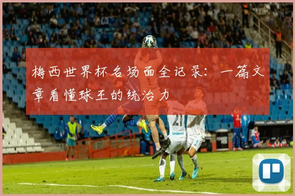 梅西世界杯名场面全记录：一篇文章看懂球王的统治力