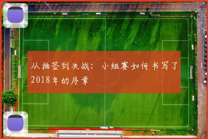 从抽签到决战:小组赛如何书写了2018年的序章