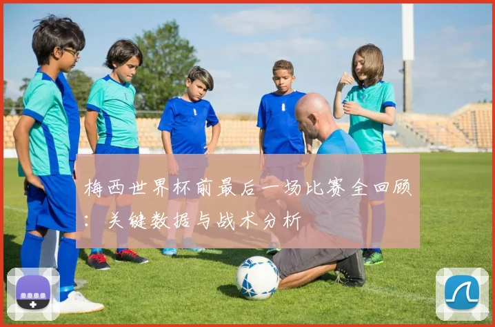 梅西世界杯前最后一场比赛全回顾：关键数据与战术分析